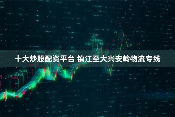 十大炒股配资平台 镇江至大兴安岭物流专线