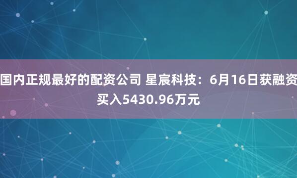 国内正规最好的配资公司 星宸科技：6月16日获融资买入5430.96万元