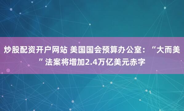 炒股配资开户网站 美国国会预算办公室：“大而美”法案将增加2.4万亿美元赤字