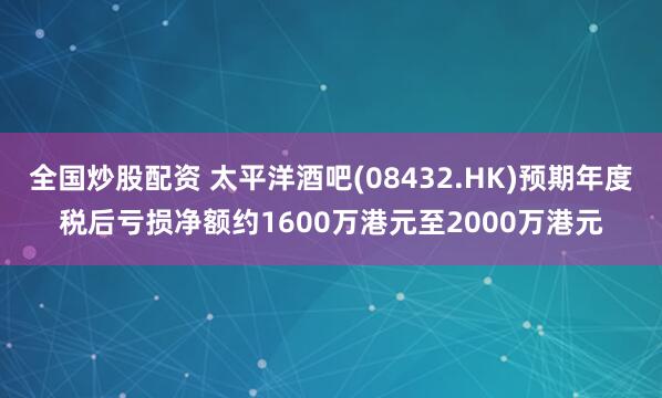 全国炒股配资 太平洋酒吧(08432.HK)预期年度税后亏损净额约1600万港元至2000万港元