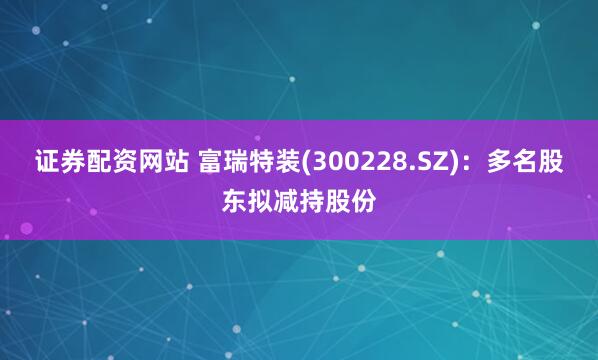 证券配资网站 富瑞特装(300228.SZ)：多名股东拟减持股份