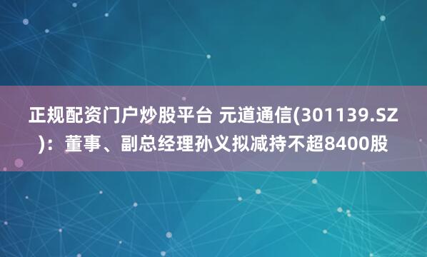正规配资门户炒股平台 元道通信(301139.SZ)：董事、副总经理孙义拟减持不超8400股