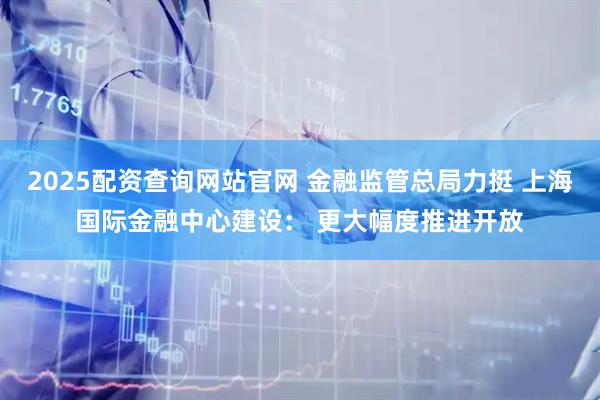 2025配资查询网站官网 金融监管总局力挺 上海国际金融中心建设： 更大幅度推进开放