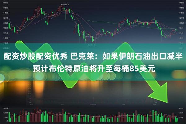 配资炒股配资优秀 巴克莱：如果伊朗石油出口减半 预计布伦特原油将升至每桶85美元