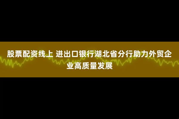股票配资线上 进出口银行湖北省分行助力外贸企业高质量发展
