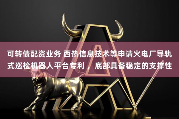 可转债配资业务 西热信息技术等申请火电厂导轨式巡检机器人平台专利 ，底部具备稳定的支撑性