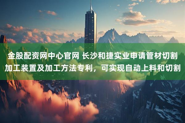 金股配资网中心官网 长沙和捷实业申请管材切割加工装置及加工方法专利，可实现自动上料和切割