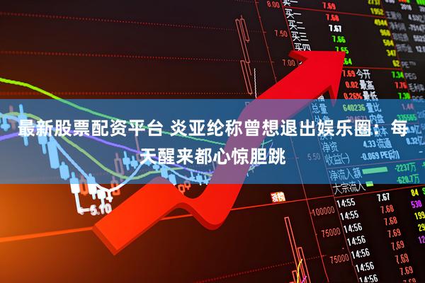 最新股票配资平台 炎亚纶称曾想退出娱乐圈：每天醒来都心惊胆跳