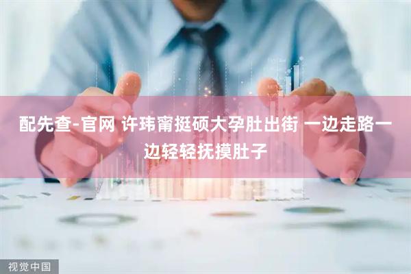 配先查-官网 许玮甯挺硕大孕肚出街 一边走路一边轻轻抚摸肚子