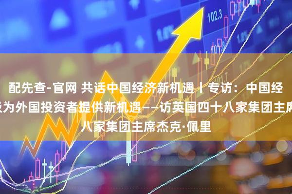 配先查-官网 共话中国经济新机遇丨专访：中国经济转型升级为外国投资者提供新机遇——访英国四十八家集团主席杰克·佩里