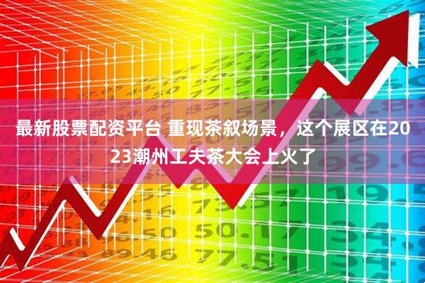 最新股票配资平台 重现茶叙场景，这个展区在2023潮州工夫茶大会上火了