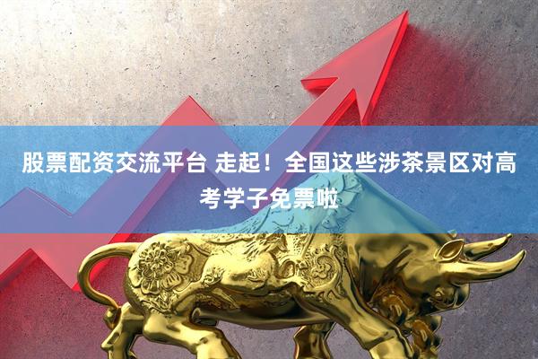 股票配资交流平台 走起！全国这些涉茶景区对高考学子免票啦