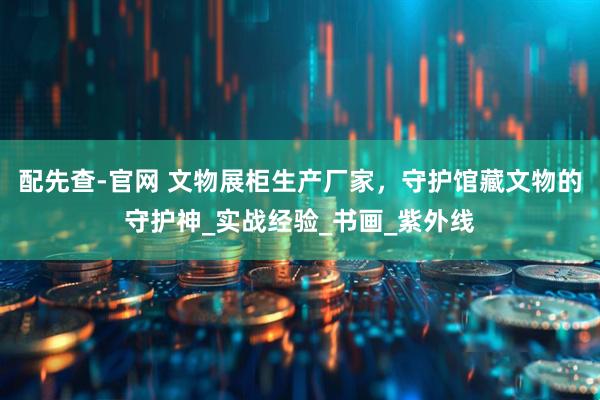 配先查-官网 文物展柜生产厂家，守护馆藏文物的守护神_实战经验_书画_紫外线