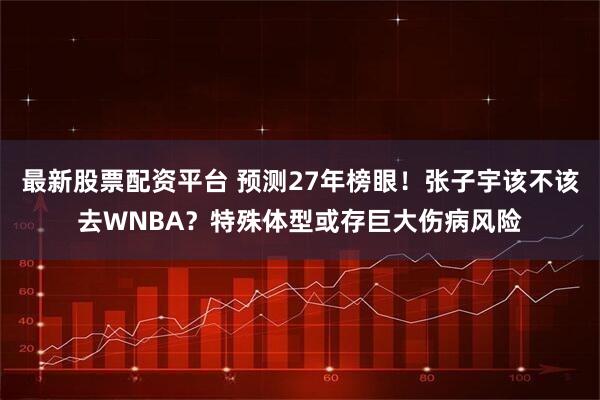 最新股票配资平台 预测27年榜眼！张子宇该不该去WNBA？特殊体型或存巨大伤病风险