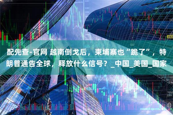 配先查-官网 越南倒戈后，柬埔寨也“跪了”，特朗普通告全球，释放什么信号？_中国_美国_国家
