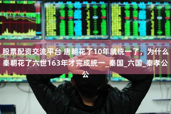 股票配资交流平台 唐朝花了10年就统一了，为什么秦朝花了六世163年才完成统一_秦国_六国_秦孝公