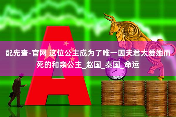 配先查-官网 这位公主成为了唯一因夫君太爱她而死的和亲公主_赵国_秦国_命运
