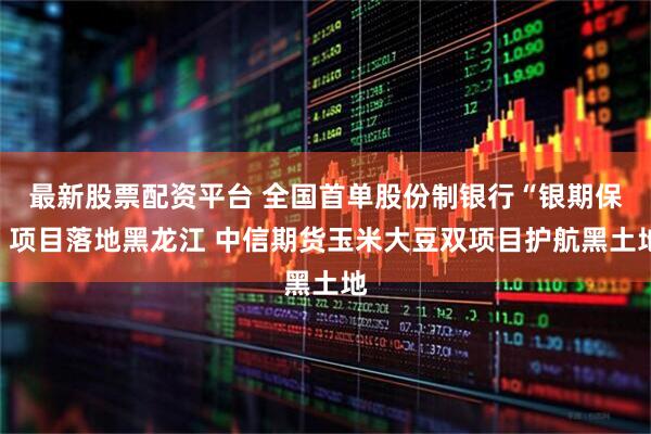最新股票配资平台 全国首单股份制银行“银期保”项目落地黑龙江 中信期货玉米大豆双项目护航黑土地