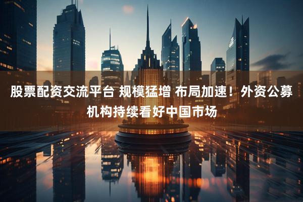 股票配资交流平台 规模猛增 布局加速！外资公募机构持续看好中国市场