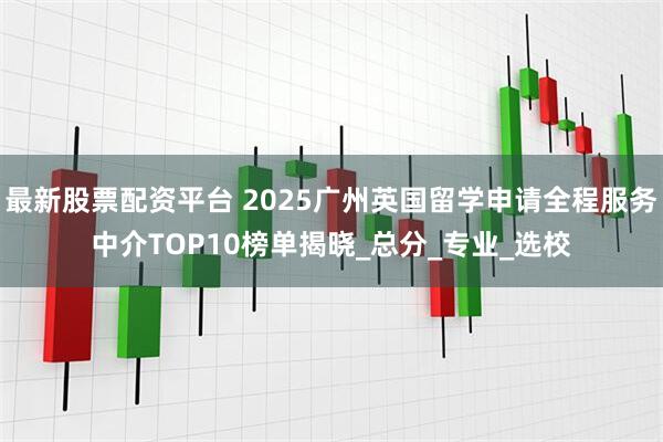 最新股票配资平台 2025广州英国留学申请全程服务中介TOP10榜单揭晓_总分_专业_选校