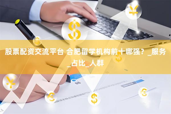 股票配资交流平台 合肥留学机构前十哪强？_服务_占比_人群