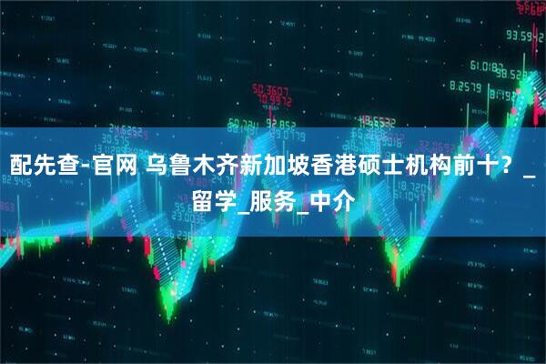 配先查-官网 乌鲁木齐新加坡香港硕士机构前十？_留学_服务_中介