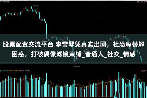 股票配资交流平台 李雪琴凭真实出圈，社恐嘴替解困惑，打破偶像滤镜束缚_普通人_社交_情感