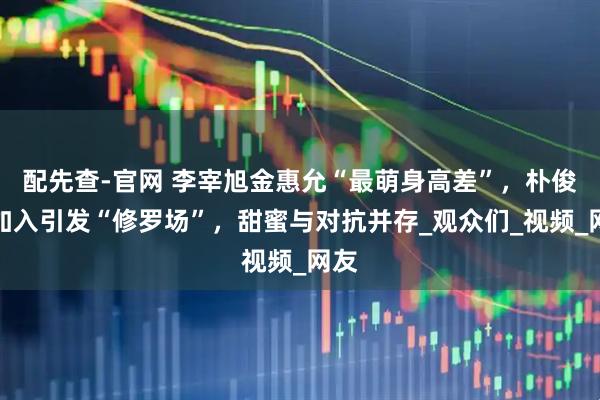 配先查-官网 李宰旭金惠允“最萌身高差”，朴俊勉加入引发“修罗场”，甜蜜与对抗并存_观众们_视频_网友
