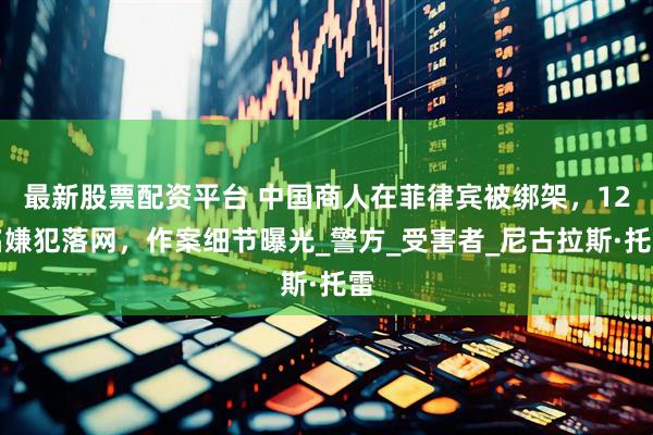 最新股票配资平台 中国商人在菲律宾被绑架，12名嫌犯落网，作案细节曝光_警方_受害者_尼古拉斯·托雷