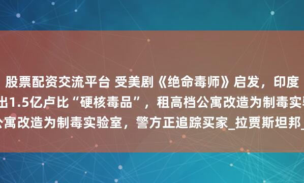 股票配资交流平台 受美剧《绝命毒师》启发，印度化学和物理老师联手造出1.5亿卢比“硬核毒品”，租高档公寓改造为制毒实验室，警方正追踪买家_拉贾斯坦邦_合成_制造