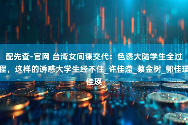 配先查-官网 台湾女间谍交代：色诱大陆学生全过程，这样的诱惑大学生经不住_许佳滢_蔡金树_郭佳瑛