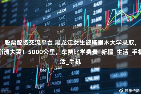 股票配资交流平台 黑龙江女生被塔里木大学录取，崩溃大哭！5000公里，车费比学费贵_新疆_生活_手机