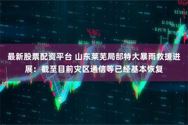 最新股票配资平台 山东莱芜局部特大暴雨救援进展：截至目前灾区通信等已经基本恢复