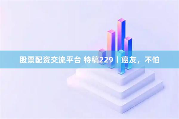 股票配资交流平台 特稿229丨癌友，不怕