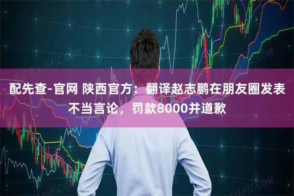 配先查-官网 陕西官方：翻译赵志鹏在朋友圈发表不当言论，罚款8000并道歉