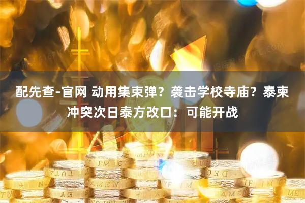 配先查-官网 动用集束弹？袭击学校寺庙？泰柬冲突次日泰方改口：可能开战