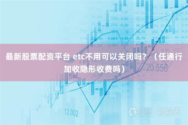 最新股票配资平台 etc不用可以关闭吗？（任通行加收隐形收费吗）