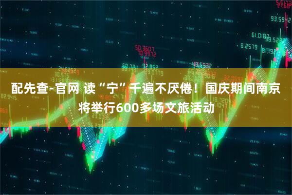 配先查-官网 读“宁”千遍不厌倦！国庆期间南京将举行600多场文旅活动