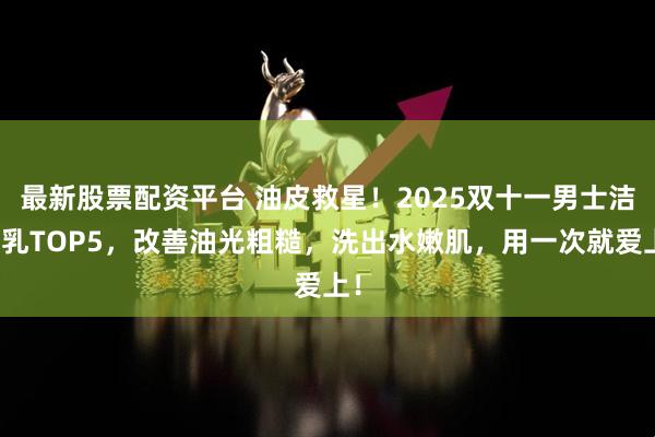 最新股票配资平台 油皮救星！2025双十一男士洁面乳TOP5，改善油光粗糙，洗出水嫩肌，用一次就爱上！