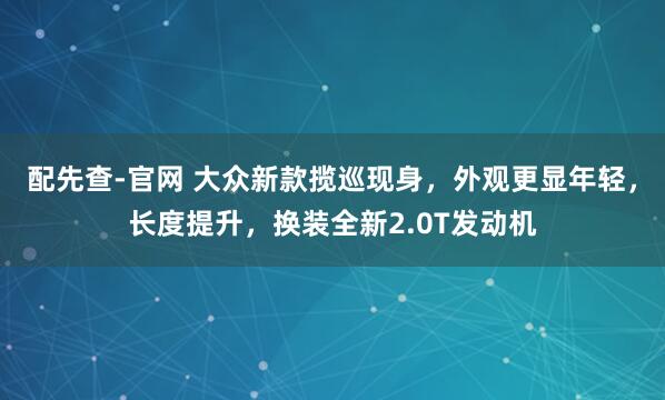 配先查-官网 大众新款揽巡现身，外观更显年轻，长度提升，换装全新2.0T发动机