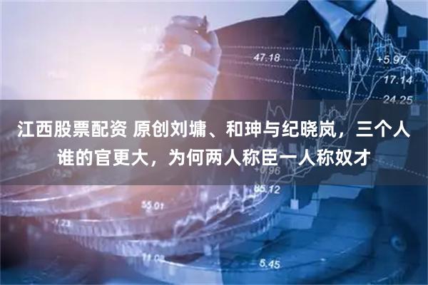 江西股票配资 原创刘墉、和珅与纪晓岚，三个人谁的官更大，为何两人称臣一人称奴才