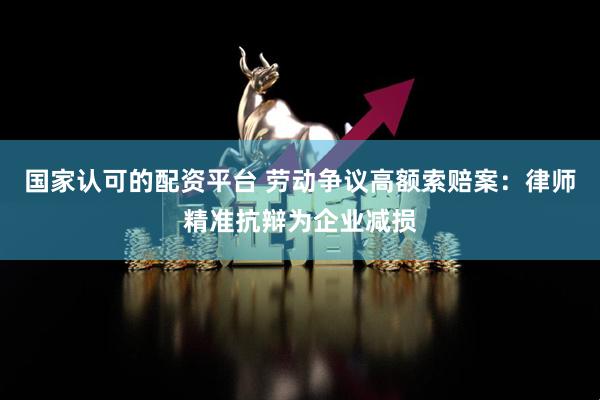 国家认可的配资平台 劳动争议高额索赔案：律师精准抗辩为企业减损
