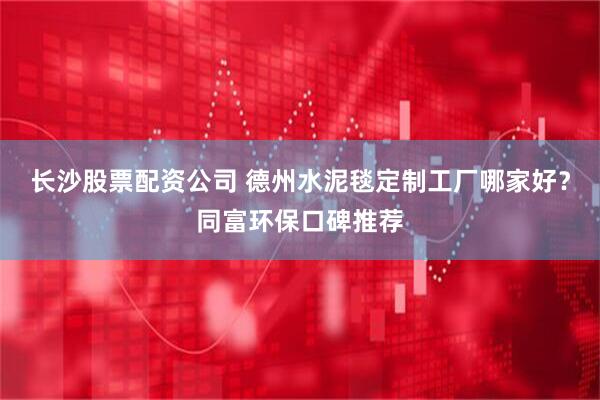 长沙股票配资公司 德州水泥毯定制工厂哪家好？同富环保口碑推荐