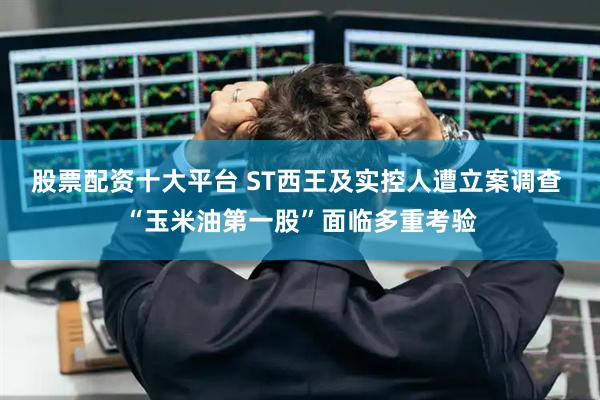 股票配资十大平台 ST西王及实控人遭立案调查 “玉米油第一股”面临多重考验